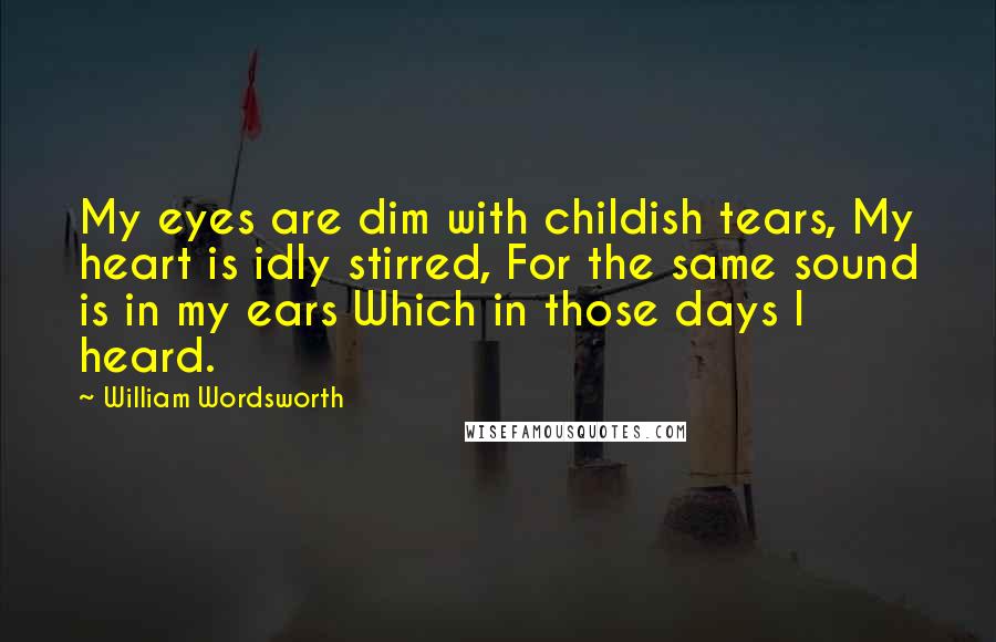 William Wordsworth Quotes: My eyes are dim with childish tears, My heart is idly stirred, For the same sound is in my ears Which in those days I heard.