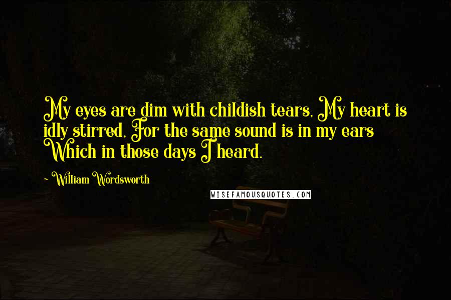 William Wordsworth Quotes: My eyes are dim with childish tears, My heart is idly stirred, For the same sound is in my ears Which in those days I heard.