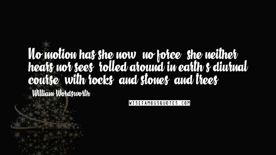 William Wordsworth Quotes: No motion has she now, no force; she neither hears nor sees; rolled around in earth's diurnal course, with rocks, and stones, and trees.