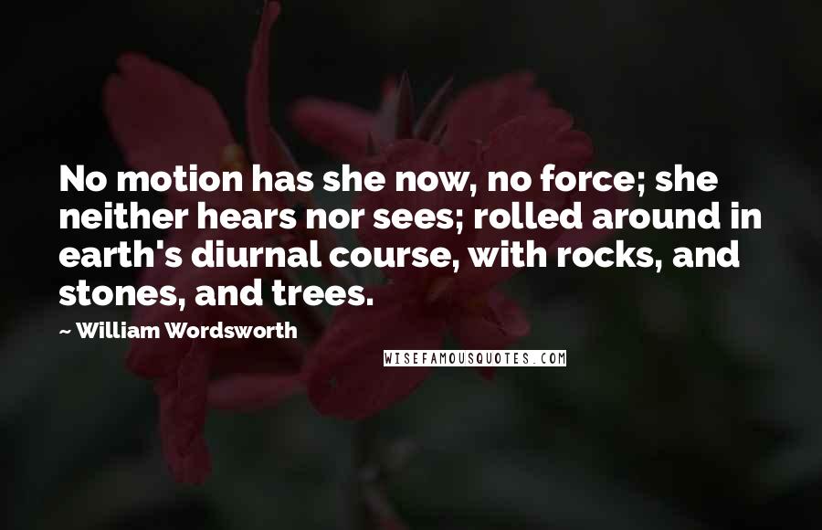 William Wordsworth Quotes: No motion has she now, no force; she neither hears nor sees; rolled around in earth's diurnal course, with rocks, and stones, and trees.