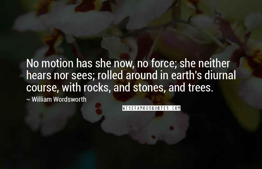 William Wordsworth Quotes: No motion has she now, no force; she neither hears nor sees; rolled around in earth's diurnal course, with rocks, and stones, and trees.