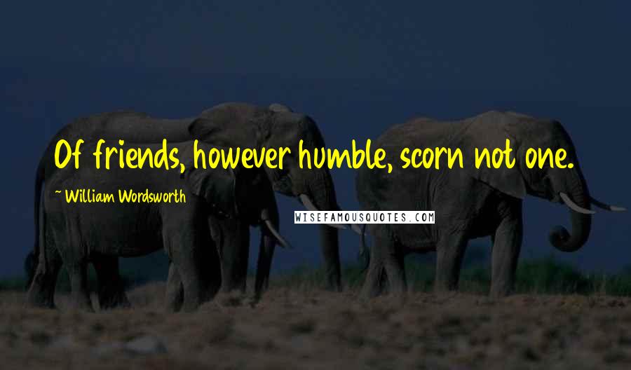 William Wordsworth Quotes: Of friends, however humble, scorn not one.