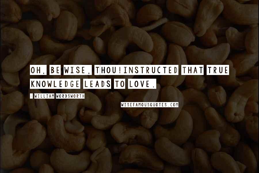 William Wordsworth Quotes: Oh, be wise, Thou!Instructed that true knowledge leads to love.