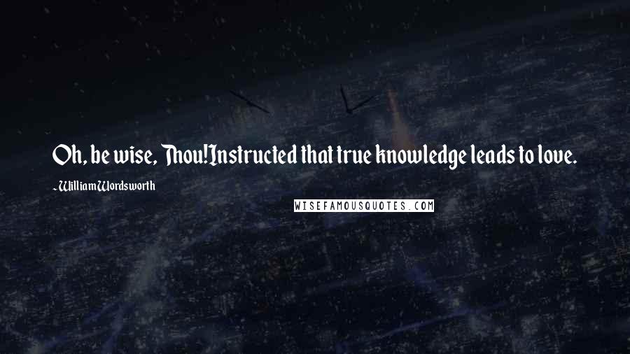 William Wordsworth Quotes: Oh, be wise, Thou!Instructed that true knowledge leads to love.