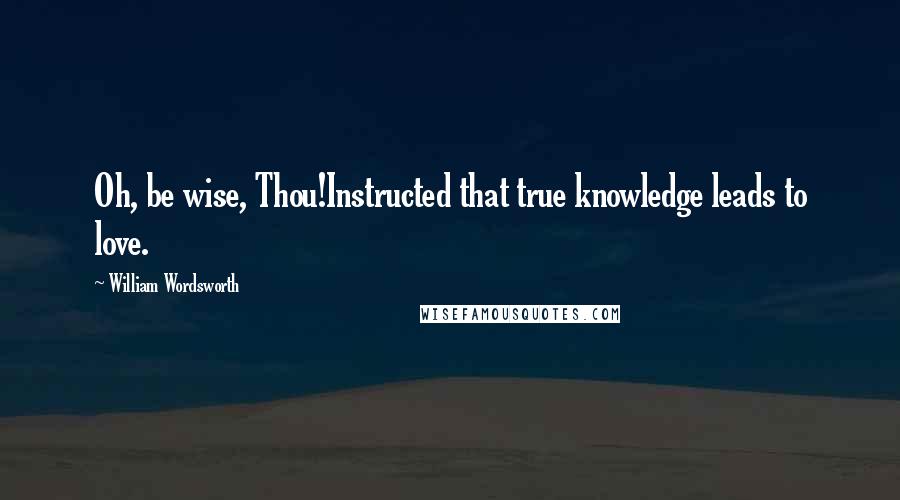 William Wordsworth Quotes: Oh, be wise, Thou!Instructed that true knowledge leads to love.