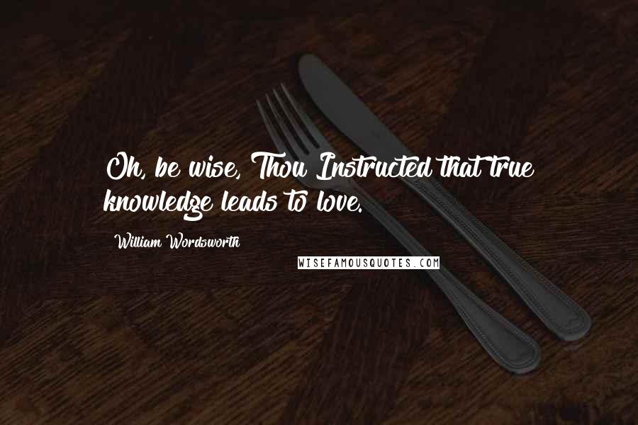 William Wordsworth Quotes: Oh, be wise, Thou!Instructed that true knowledge leads to love.