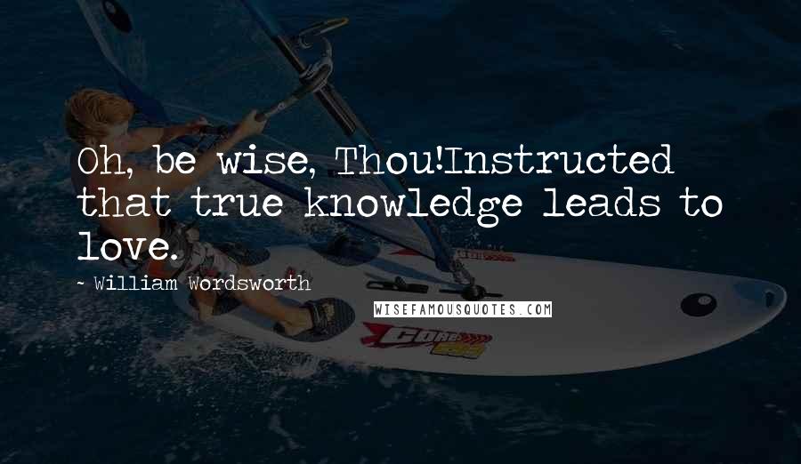 William Wordsworth Quotes: Oh, be wise, Thou!Instructed that true knowledge leads to love.