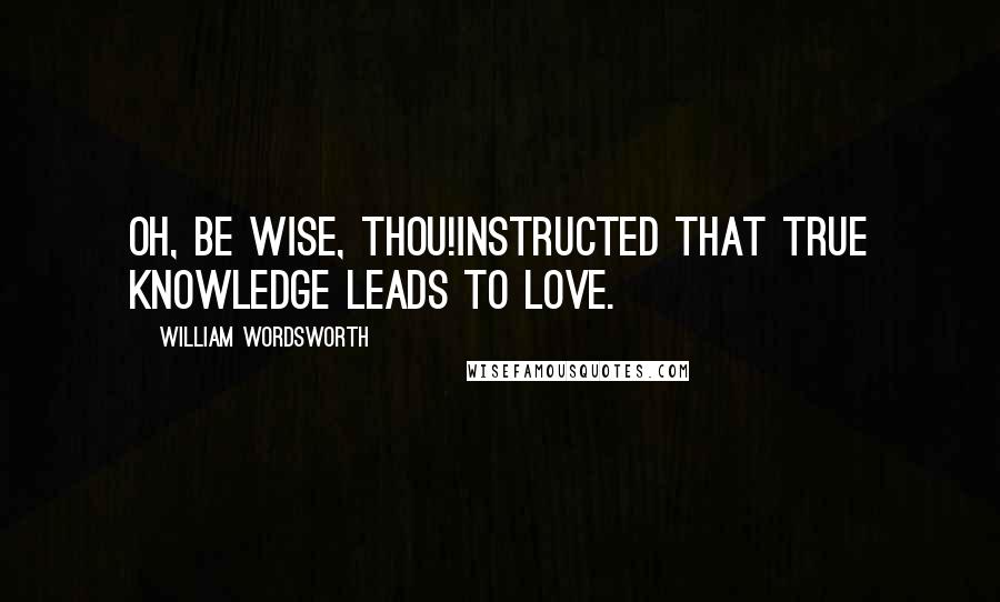 William Wordsworth Quotes: Oh, be wise, Thou!Instructed that true knowledge leads to love.