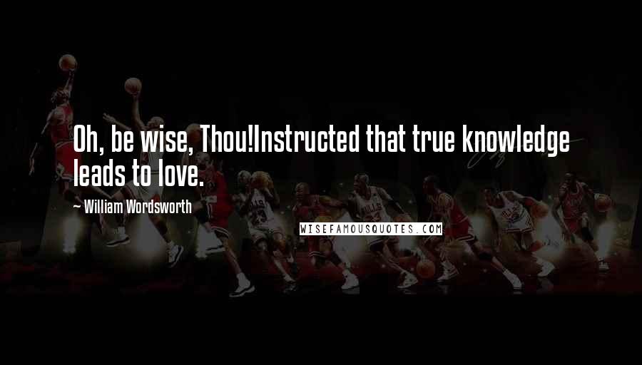 William Wordsworth Quotes: Oh, be wise, Thou!Instructed that true knowledge leads to love.