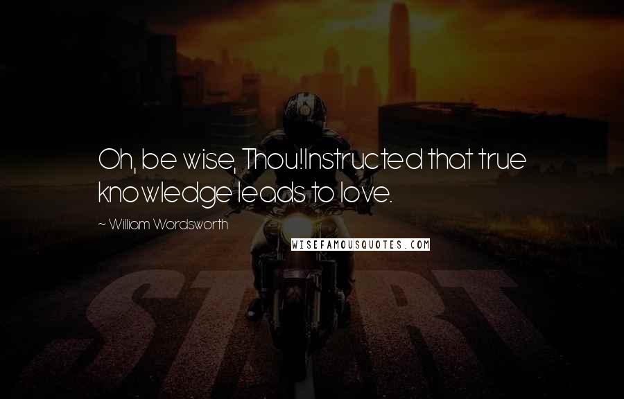 William Wordsworth Quotes: Oh, be wise, Thou!Instructed that true knowledge leads to love.