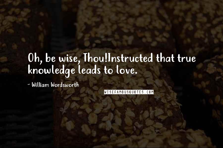 William Wordsworth Quotes: Oh, be wise, Thou!Instructed that true knowledge leads to love.