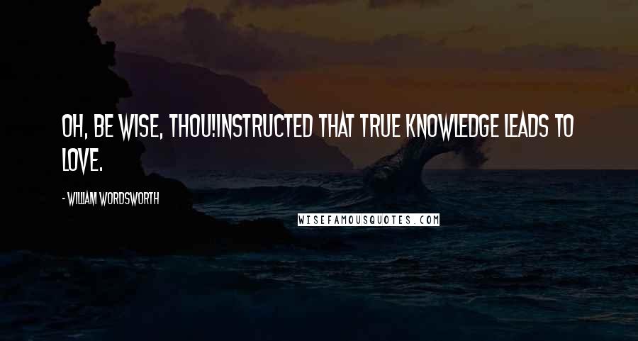 William Wordsworth Quotes: Oh, be wise, Thou!Instructed that true knowledge leads to love.