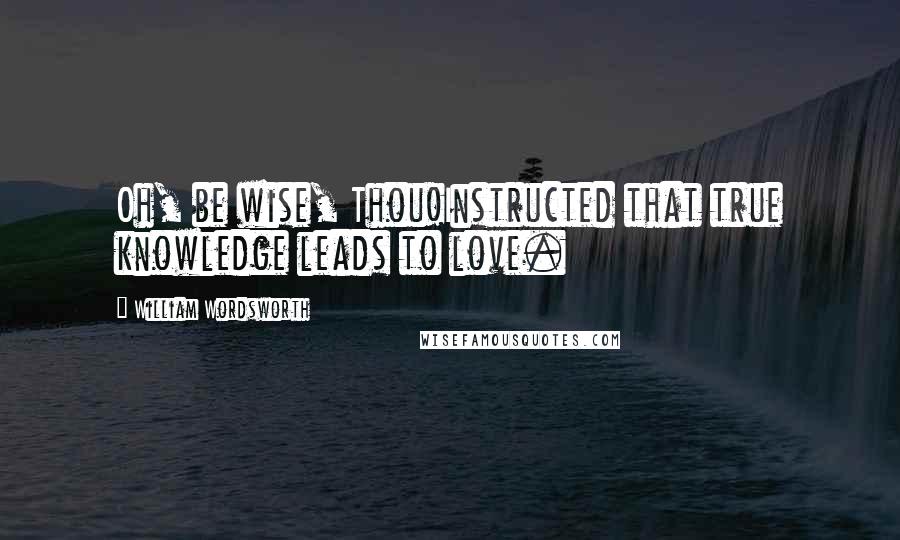 William Wordsworth Quotes: Oh, be wise, Thou!Instructed that true knowledge leads to love.