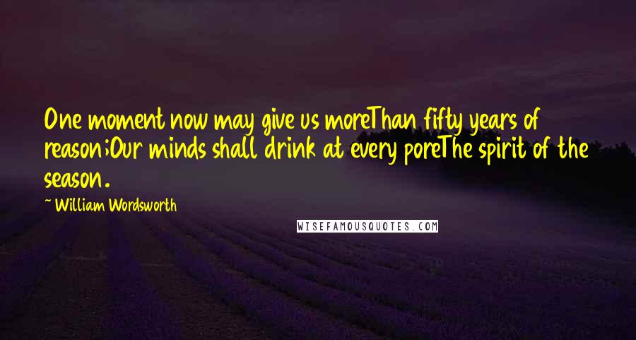 William Wordsworth Quotes: One moment now may give us moreThan fifty years of reason;Our minds shall drink at every poreThe spirit of the season.