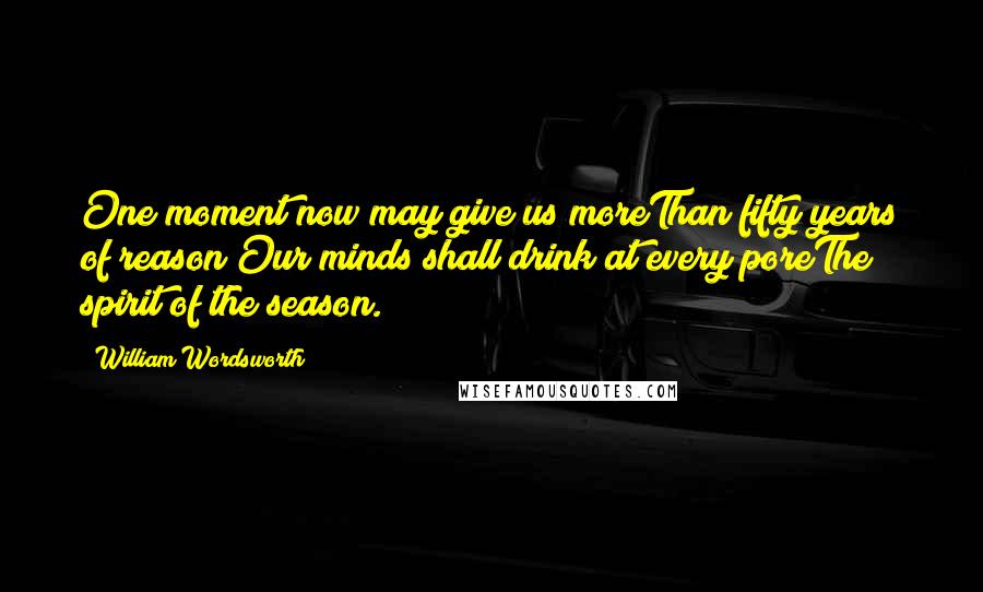 William Wordsworth Quotes: One moment now may give us moreThan fifty years of reason;Our minds shall drink at every poreThe spirit of the season.