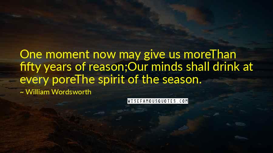 William Wordsworth Quotes: One moment now may give us moreThan fifty years of reason;Our minds shall drink at every poreThe spirit of the season.