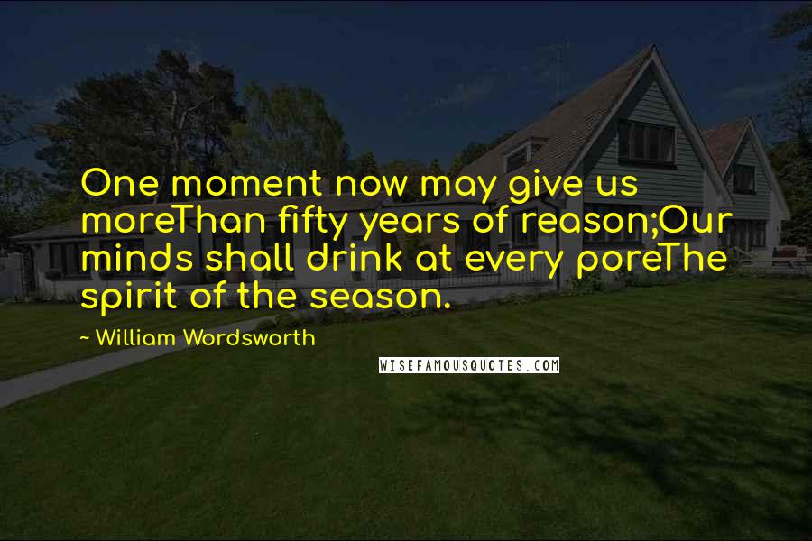 William Wordsworth Quotes: One moment now may give us moreThan fifty years of reason;Our minds shall drink at every poreThe spirit of the season.