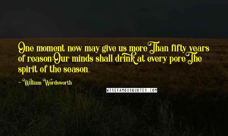 William Wordsworth Quotes: One moment now may give us moreThan fifty years of reason;Our minds shall drink at every poreThe spirit of the season.