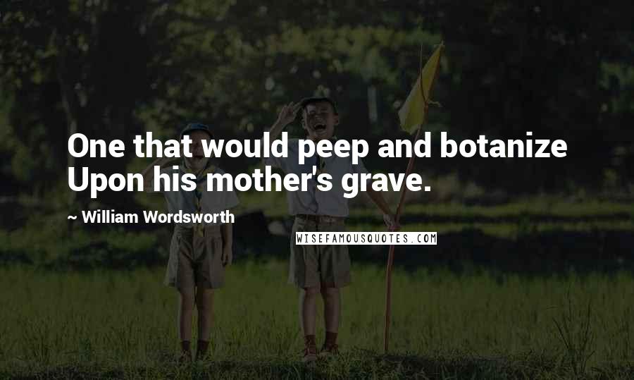 William Wordsworth Quotes: One that would peep and botanize Upon his mother's grave.