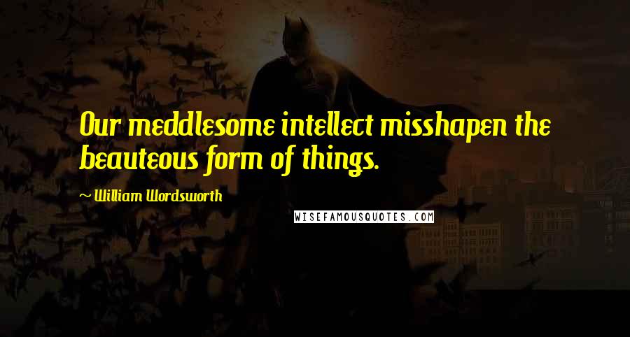 William Wordsworth Quotes: Our meddlesome intellect misshapen the beauteous form of things.