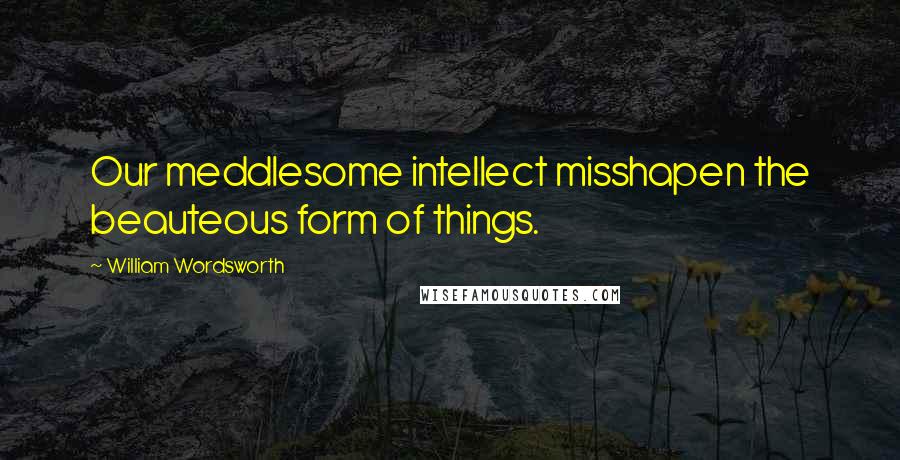 William Wordsworth Quotes: Our meddlesome intellect misshapen the beauteous form of things.