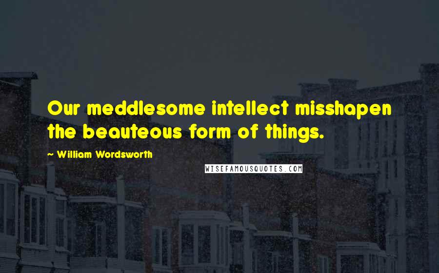 William Wordsworth Quotes: Our meddlesome intellect misshapen the beauteous form of things.