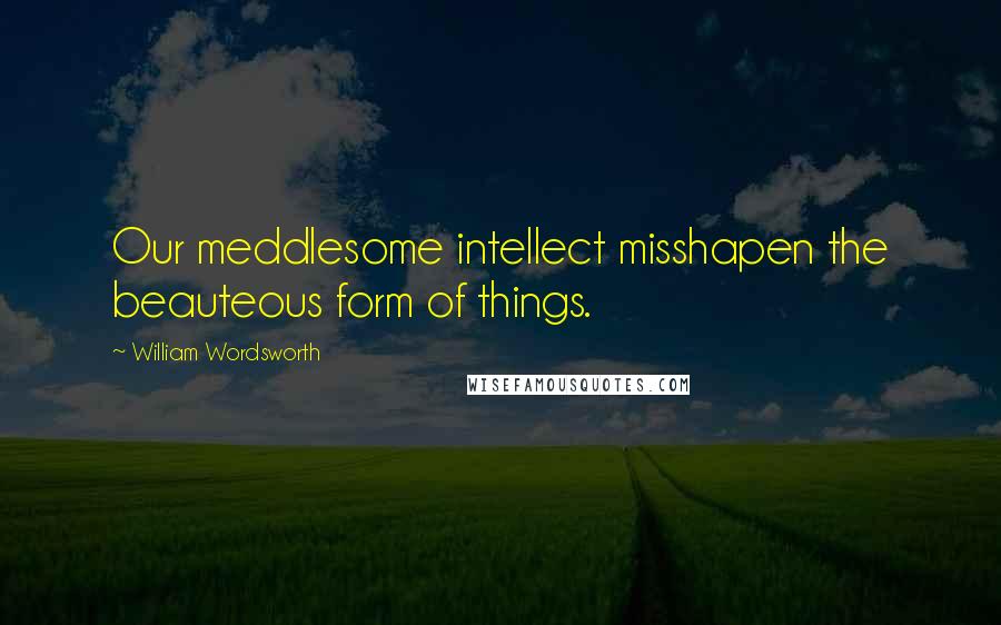 William Wordsworth Quotes: Our meddlesome intellect misshapen the beauteous form of things.