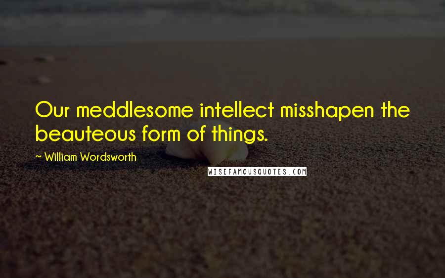 William Wordsworth Quotes: Our meddlesome intellect misshapen the beauteous form of things.