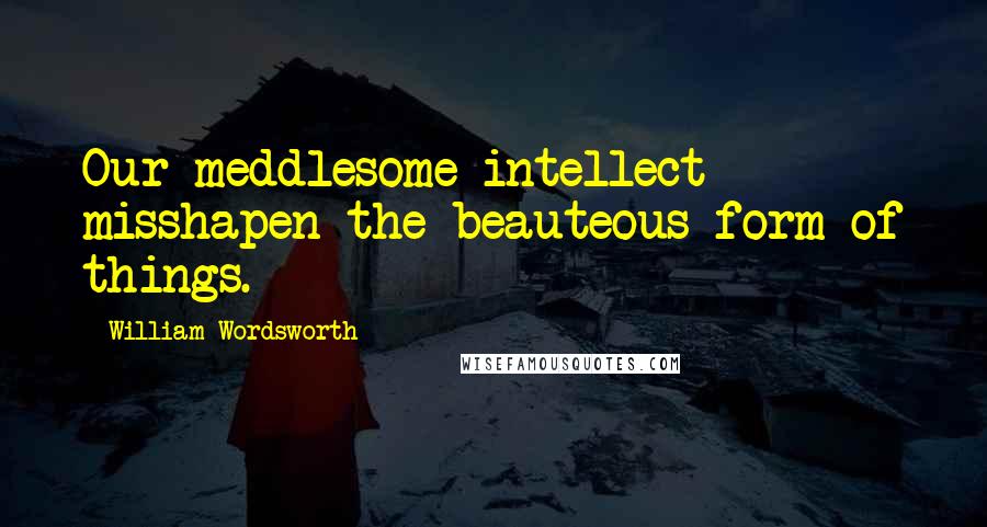 William Wordsworth Quotes: Our meddlesome intellect misshapen the beauteous form of things.