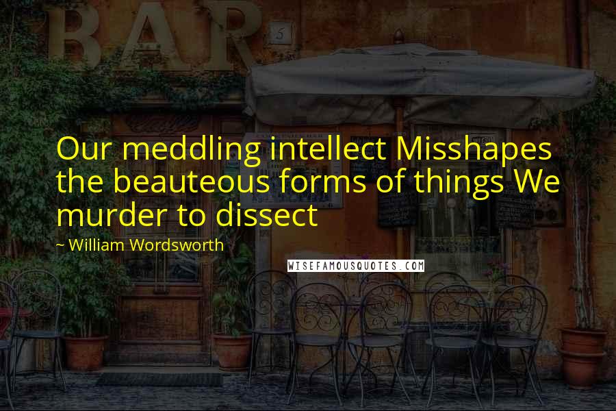 William Wordsworth Quotes: Our meddling intellect Misshapes the beauteous forms of things We murder to dissect