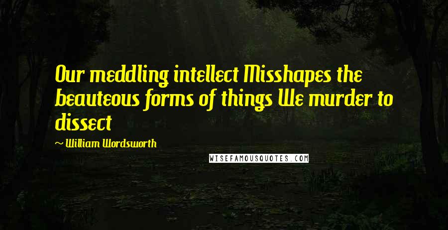 William Wordsworth Quotes: Our meddling intellect Misshapes the beauteous forms of things We murder to dissect