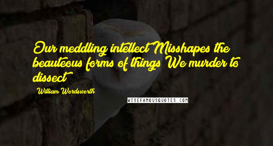 William Wordsworth Quotes: Our meddling intellect Misshapes the beauteous forms of things We murder to dissect