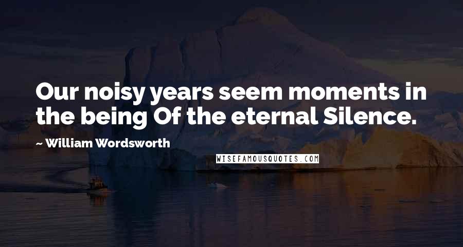 William Wordsworth Quotes: Our noisy years seem moments in the being Of the eternal Silence.