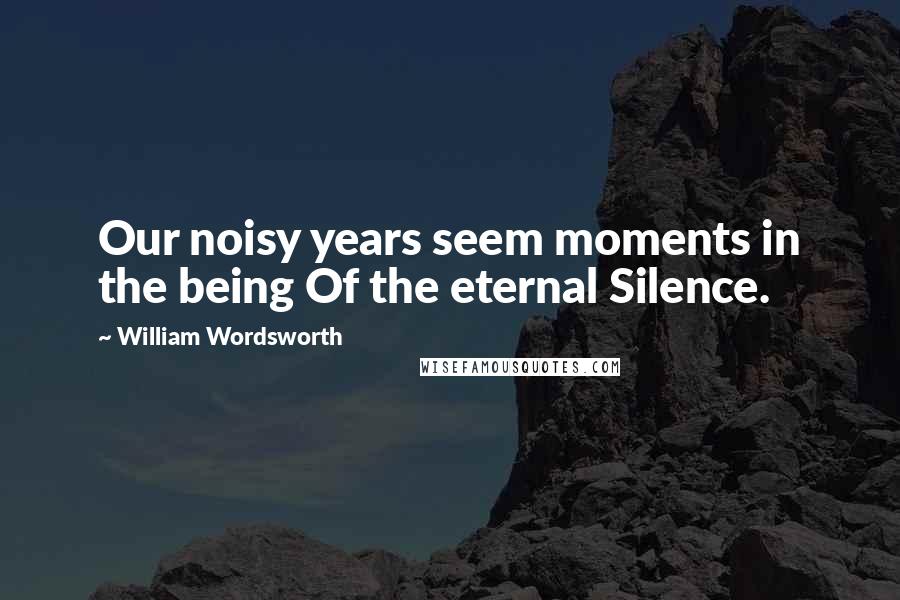 William Wordsworth Quotes: Our noisy years seem moments in the being Of the eternal Silence.