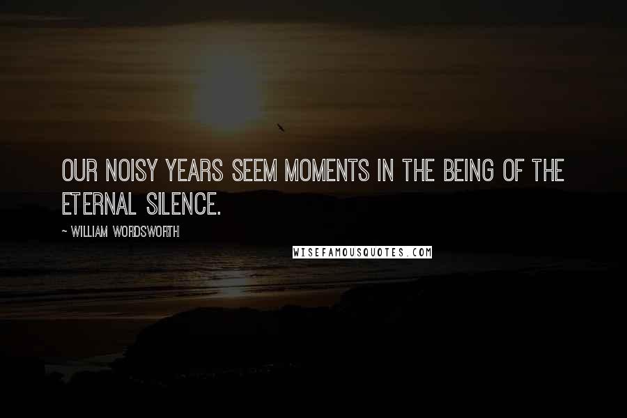 William Wordsworth Quotes: Our noisy years seem moments in the being Of the eternal Silence.