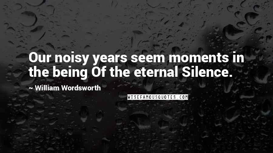 William Wordsworth Quotes: Our noisy years seem moments in the being Of the eternal Silence.