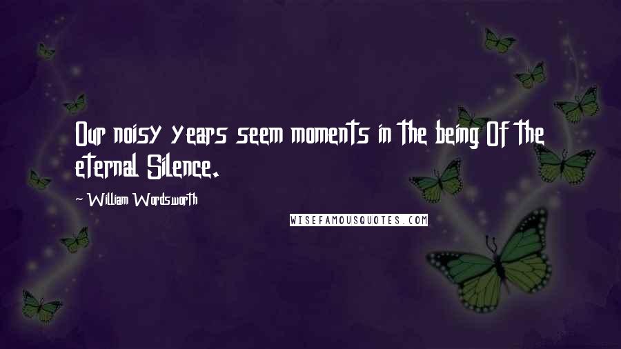 William Wordsworth Quotes: Our noisy years seem moments in the being Of the eternal Silence.