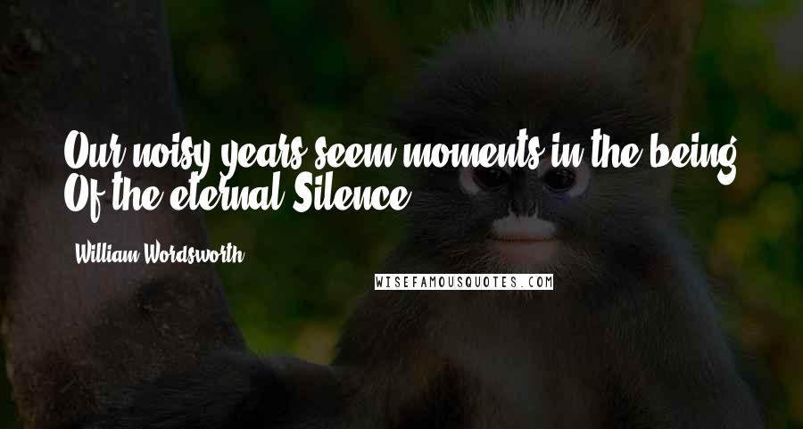 William Wordsworth Quotes: Our noisy years seem moments in the being Of the eternal Silence.