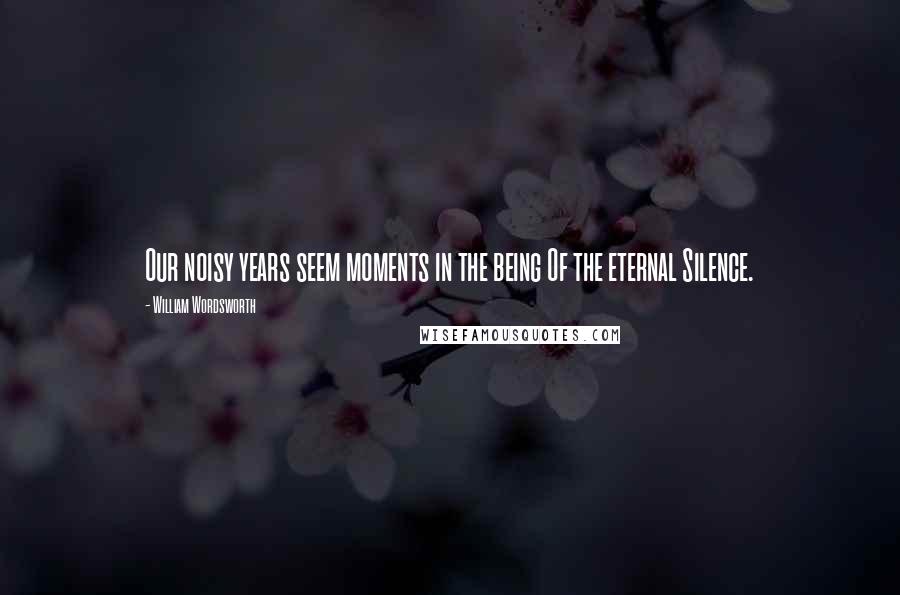 William Wordsworth Quotes: Our noisy years seem moments in the being Of the eternal Silence.