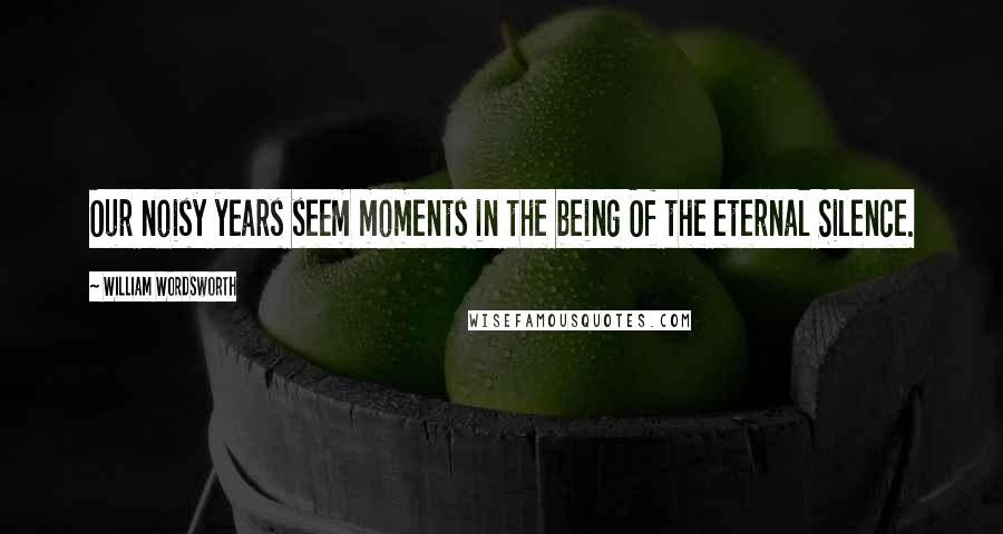 William Wordsworth Quotes: Our noisy years seem moments in the being Of the eternal Silence.