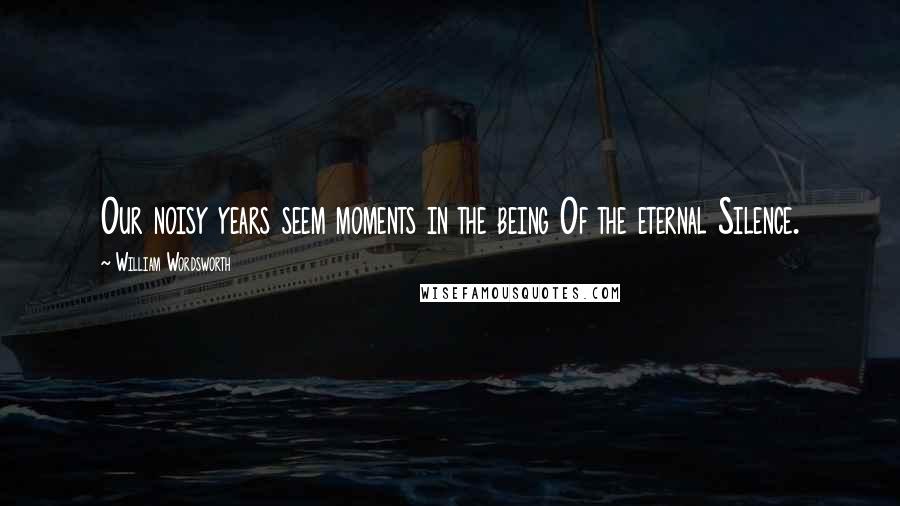 William Wordsworth Quotes: Our noisy years seem moments in the being Of the eternal Silence.