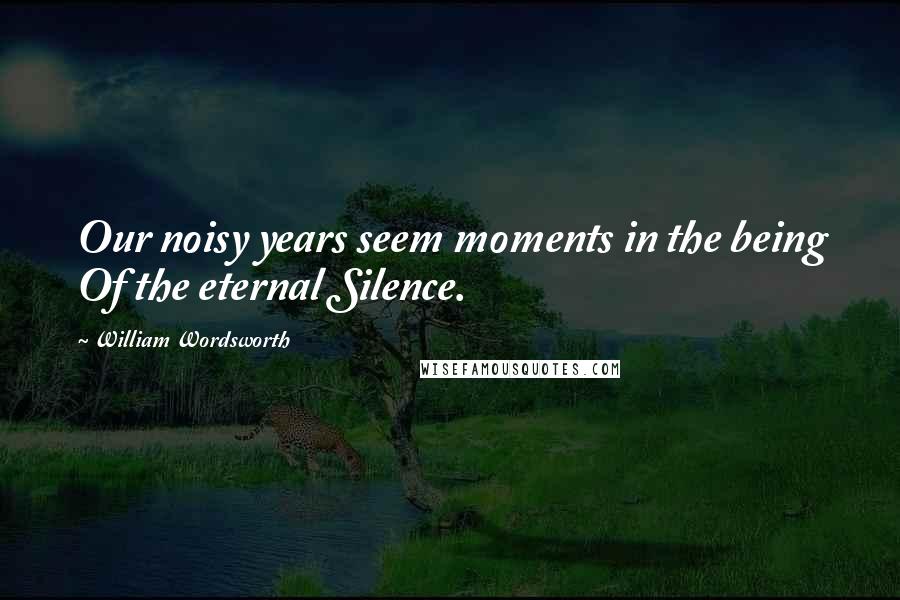 William Wordsworth Quotes: Our noisy years seem moments in the being Of the eternal Silence.