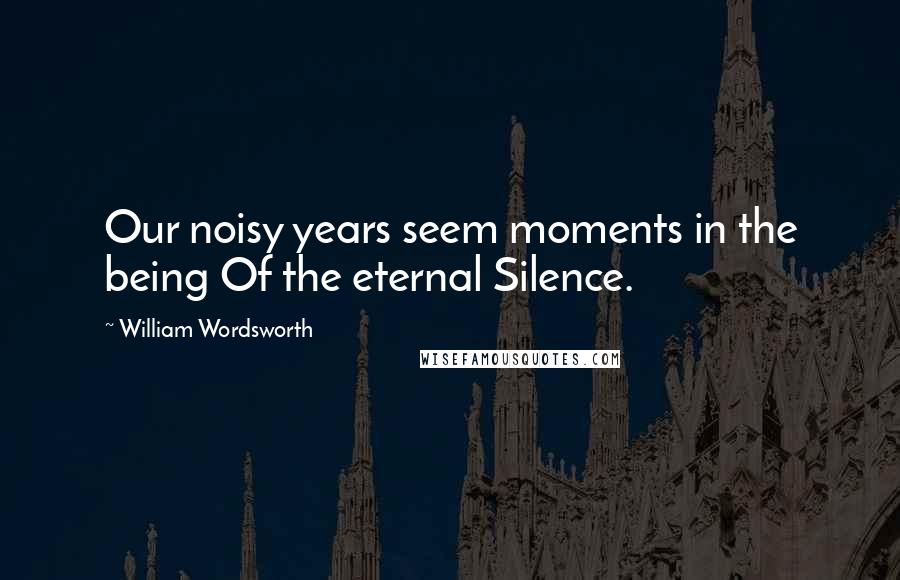 William Wordsworth Quotes: Our noisy years seem moments in the being Of the eternal Silence.