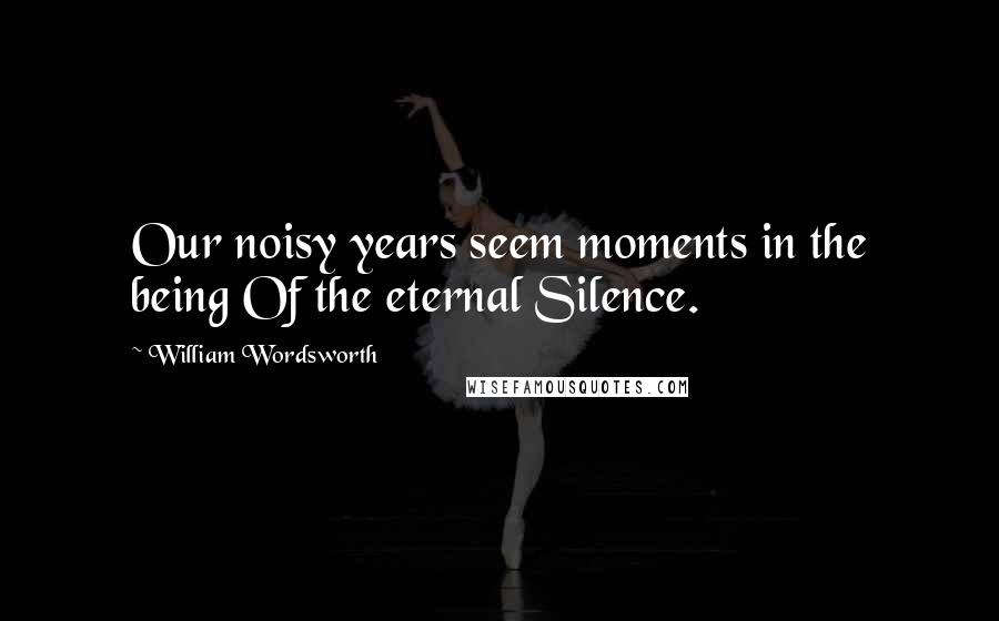 William Wordsworth Quotes: Our noisy years seem moments in the being Of the eternal Silence.