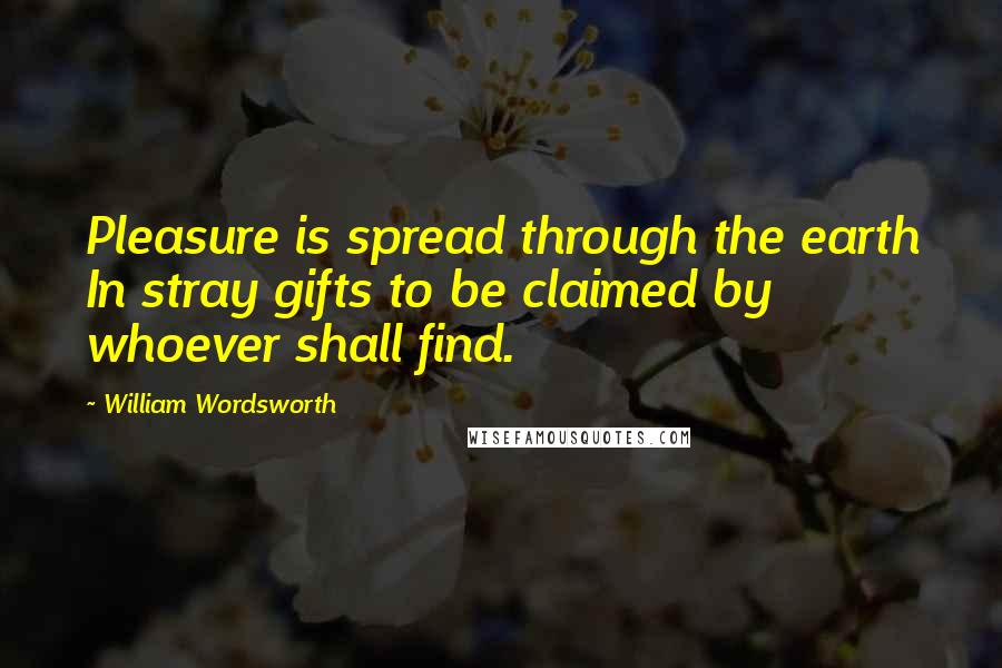 William Wordsworth Quotes: Pleasure is spread through the earth In stray gifts to be claimed by whoever shall find.
