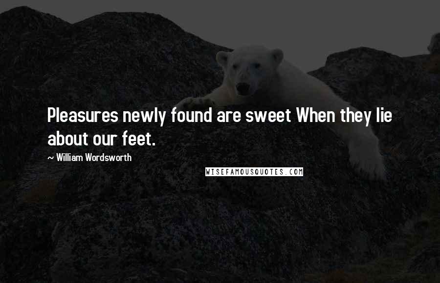 William Wordsworth Quotes: Pleasures newly found are sweet When they lie about our feet.