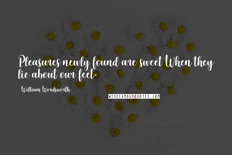 William Wordsworth Quotes: Pleasures newly found are sweet When they lie about our feet.