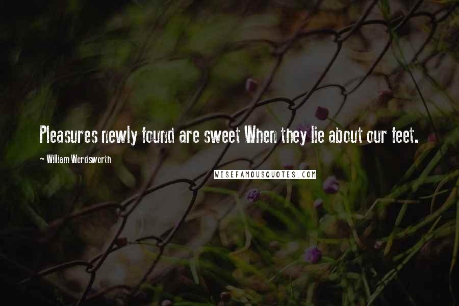 William Wordsworth Quotes: Pleasures newly found are sweet When they lie about our feet.