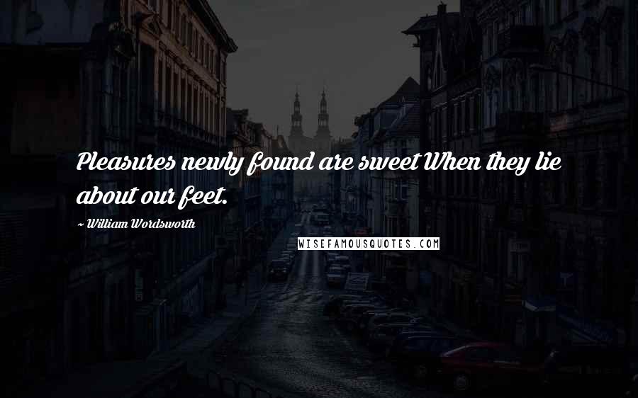 William Wordsworth Quotes: Pleasures newly found are sweet When they lie about our feet.