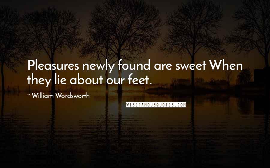 William Wordsworth Quotes: Pleasures newly found are sweet When they lie about our feet.